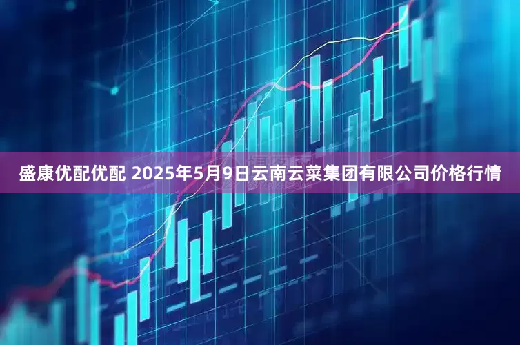 盛康优配优配 2025年5月9日云南云菜集团有限公司价格行情