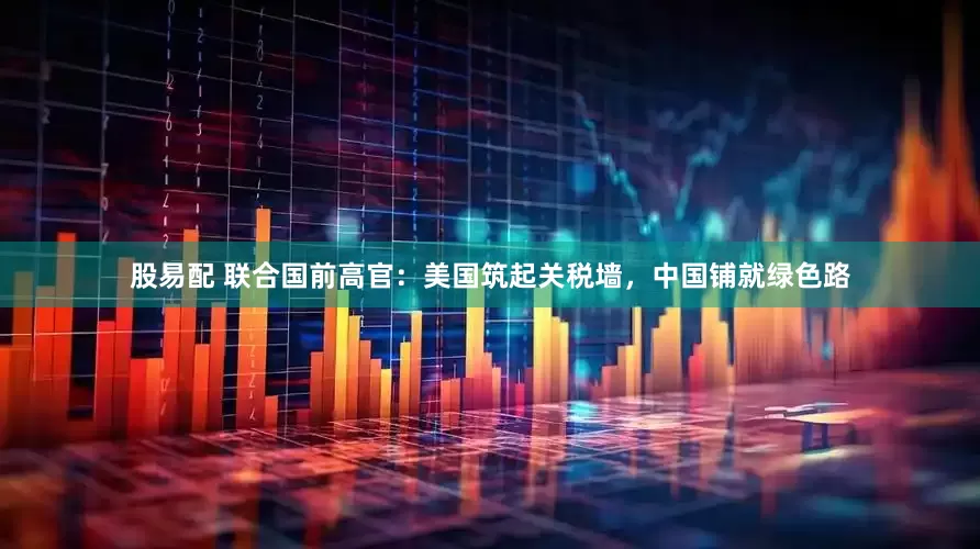 股易配 联合国前高官：美国筑起关税墙，中国铺就绿色路