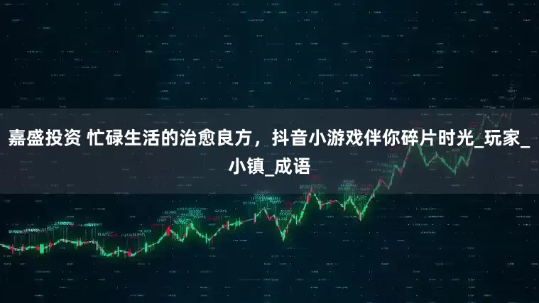 嘉盛投资 忙碌生活的治愈良方，抖音小游戏伴你碎片时光_玩家_小镇_成语