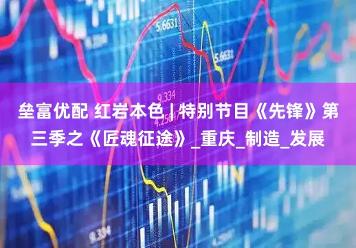 垒富优配 红岩本色 | 特别节目《先锋》第三季之《匠魂征途》_重庆_制造_发展