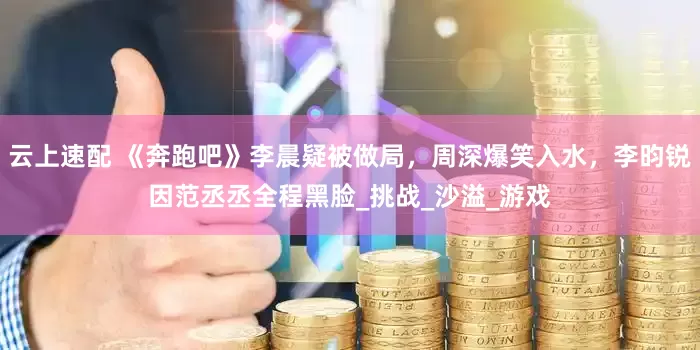 云上速配 《奔跑吧》李晨疑被做局，周深爆笑入水，李昀锐因范丞丞全程黑脸_挑战_沙溢_游戏