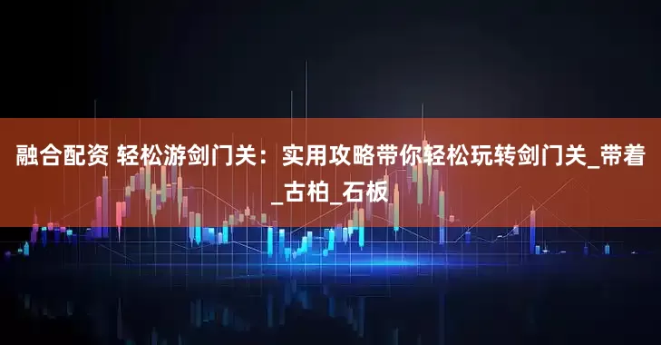 融合配资 轻松游剑门关：实用攻略带你轻松玩转剑门关_带着_古柏_石板