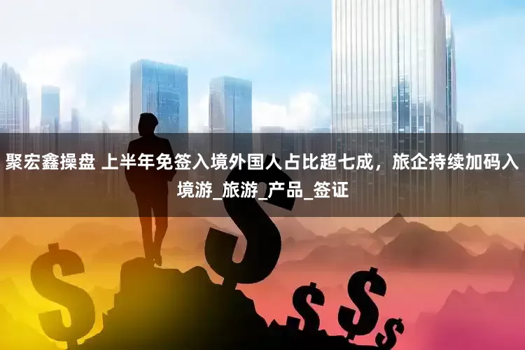 聚宏鑫操盘 上半年免签入境外国人占比超七成，旅企持续加码入境游_旅游_产品_签证