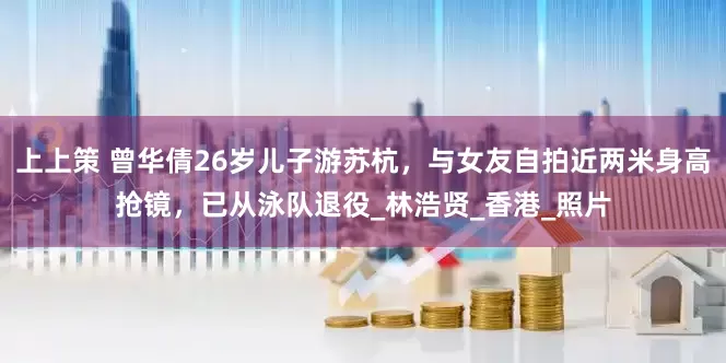 上上策 曾华倩26岁儿子游苏杭，与女友自拍近两米身高抢镜，已从泳队退役_林浩贤_香港_照片
