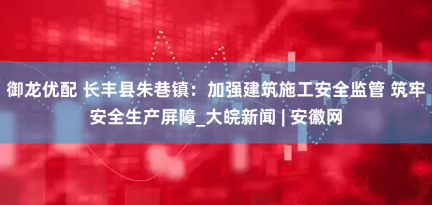御龙优配 长丰县朱巷镇：加强建筑施工安全监管 筑牢安全生产屏障_大皖新闻 | 安徽网