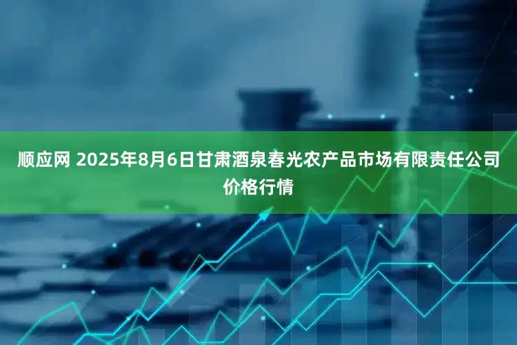 顺应网 2025年8月6日甘肃酒泉春光农产品市场有限责任公司价格行情