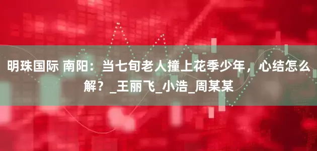 明珠国际 南阳：当七旬老人撞上花季少年，心结怎么解？_王丽飞_小浩_周某某