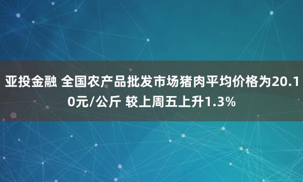 亚投金融 全国农产品批发市场猪肉平均价格为20.10元/公斤 较上周五上升1.3%