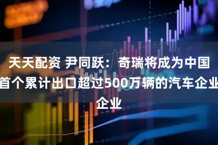 天天配资 尹同跃：奇瑞将成为中国首个累计出口超过500万辆的汽车企业