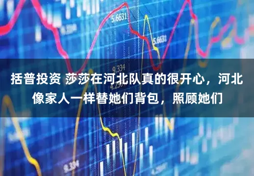 括普投资 莎莎在河北队真的很开心，河北像家人一样替她们背包，照顾她们