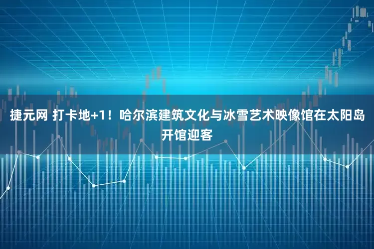捷元网 打卡地+1！哈尔滨建筑文化与冰雪艺术映像馆在太阳岛开馆迎客