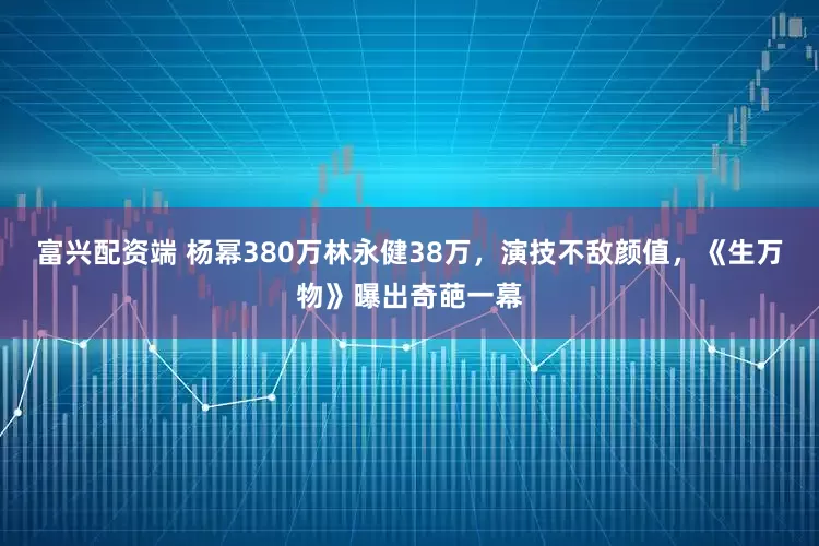 富兴配资端 杨幂380万林永健38万，演技不敌颜值，《生万物》曝出奇葩一幕
